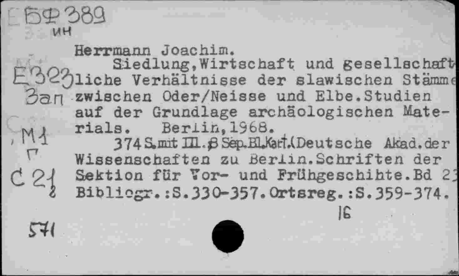 ﻿еф газ
Herrmann Joachim.
t-rfion	Siedlung, Wirtschaf t und gesellschaft
E. J^Oliche Verhältnisse der slawischen Stamm«
Зап
,ГЧ

zwischen Oder/Neisse und Elbe.Studien auf der Grundlage archäologischen Materials. Berlin,1368.
374S,mit HL.ßSep.EU<att.(Deutsche Akad.der Wissenschaften zu Berlin.Schriften der

Sektion für Vor- und Frühgeschihte.Bd 2 Bibliogr.:S.330-357.Ortsreg.:S.359-374.
IÊ